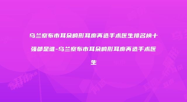 乌兰察布市耳朵畸形耳廓再造手术医生排名榜十强都是谁-乌兰察布市耳朵畸形耳廓再造手术医生