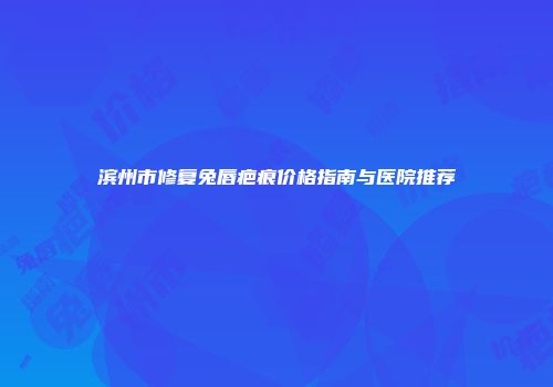 滨州市修复兔唇疤痕价格指南与医院推荐