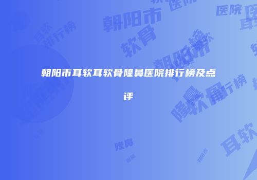 朝阳市耳软耳软骨隆鼻医院排行榜及点评