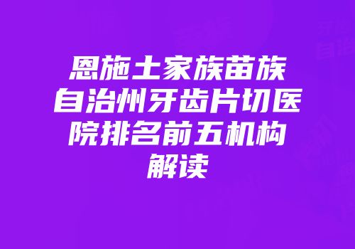 恩施土家族苗族自治州牙齿片切医院排名前五机构解读