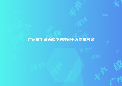 广州市手术去除纹身领域十大专家名录