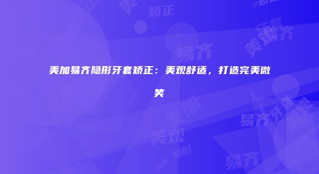 美加易齐隐形牙套矫正：美观舒适，打造完美微笑