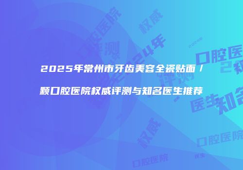2025年常州市牙齿美容全瓷贴面／颗口腔医院权威评测与知名医生推荐