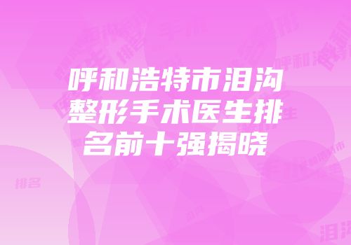呼和浩特市泪沟整形手术医生排名前十强揭晓