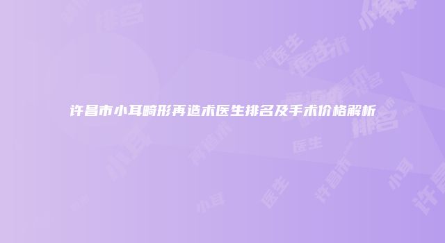 许昌市小耳畸形再造术医生排名及手术价格解析