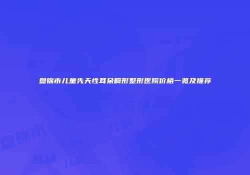盘锦市儿童先天性耳朵畸形整形医院价格一览及推荐