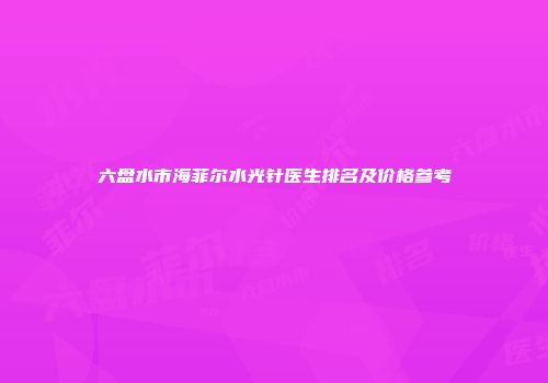 六盘水市海菲尔水光针医生排名及价格参考