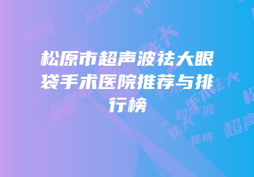 松原市超声波祛大眼袋手术医院推荐与排行榜