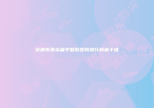 安康市鼻尖扁平整形医院排行榜前十佳