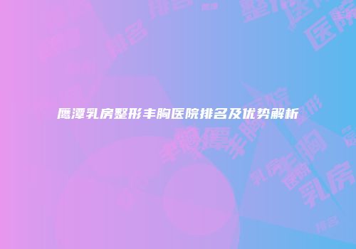 鹰潭乳房整形丰胸医院排名及优势解析