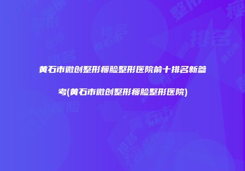 黄石市微创整形瘦脸整形医院前十排名新参考(黄石市微创整形瘦脸整形医院)