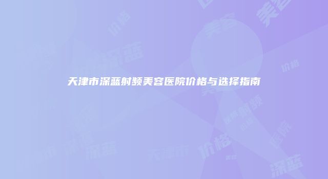 天津市深蓝射频美容医院价格与选择指南