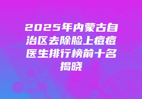 2025年内蒙古自治区去除脸上痘痘医生排行榜前十名揭晓