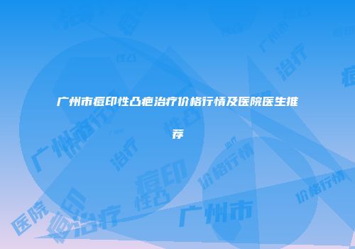 广州市痘印性凸疤治疗价格行情及医院医生推荐