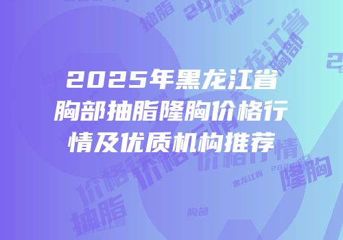 2025年黑龙江省胸部抽脂隆胸价格行情及优质机构推荐