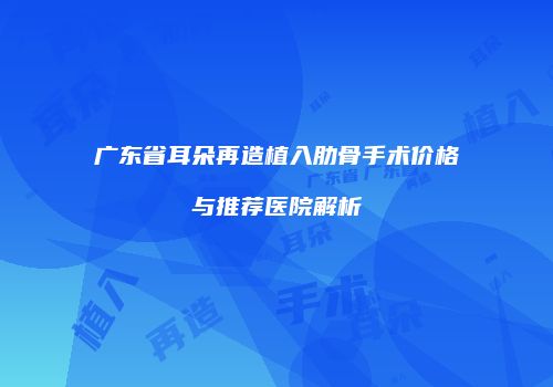 广东省耳朵再造植入肋骨手术价格与推荐医院解析