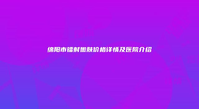 绵阳市镭射嫩肤价格详情及医院介绍