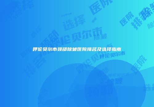 呼伦贝尔市颈部除皱医院排名及选择指南