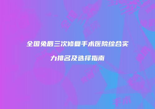 全国兔唇三次修复手术医院综合实力排名及选择指南
