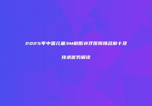 2025年中国儿童3M树脂补牙医院排名前十及技术优势解读