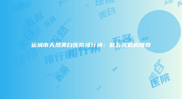 运城市天然美白医院排行榜：前五名机构推荐