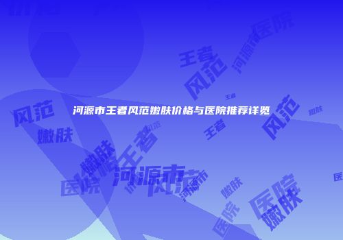 河源市王者风范嫩肤价格与医院推荐详览