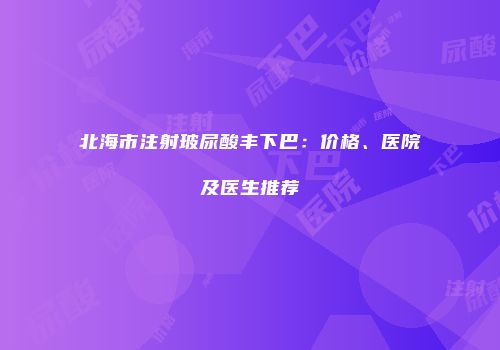 北海市注射玻尿酸丰下巴：价格、医院及医生推荐