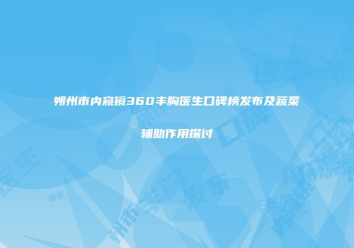 朔州市内窥镜360丰胸医生口碑榜发布及蔬菜辅助作用探讨