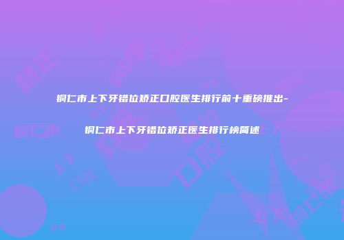 铜仁市上下牙错位矫正口腔医生排行前十重磅推出-铜仁市上下牙错位矫正医生排行榜简述