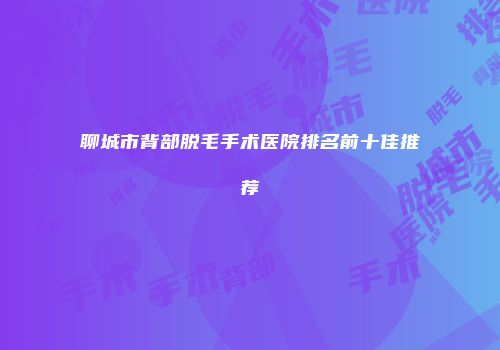 聊城市背部脱毛手术医院排名前十佳推荐