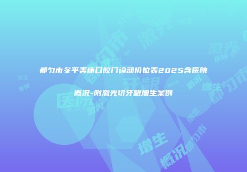 都匀市冬平美康口腔门诊部价位表2025含医院概况-附激光切牙龈增生案例