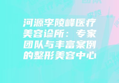 河源李陵峰医疗美容诊所：专家团队与丰富案例的整形美容中心