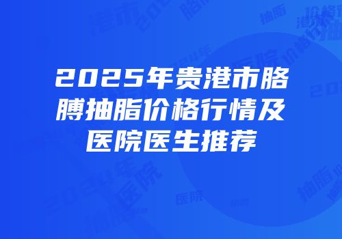 2025年贵港市胳膊抽脂价格行情及医院医生推荐