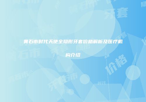 黄石市时代天使全隐形牙套价格解析及医疗机构介绍