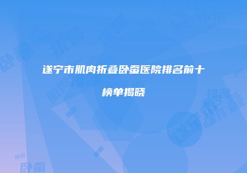 遂宁市肌肉折叠卧蚕医院排名前十榜单揭晓