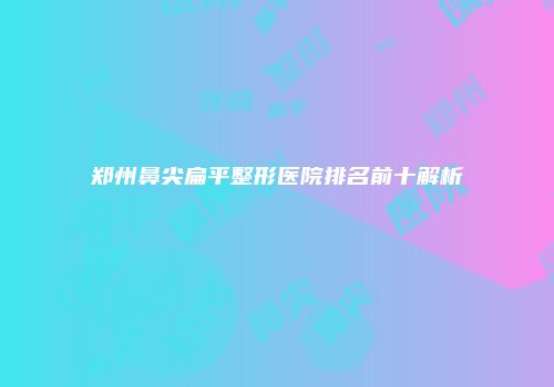 郑州鼻尖扁平整形医院排名前十解析