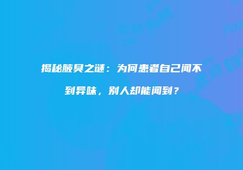 揭秘腋臭之谜：为何患者自己闻不到异味，别人却能闻到？