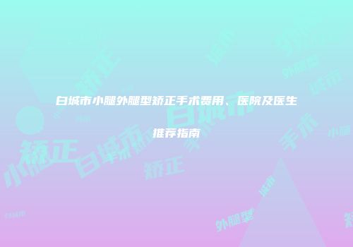白城市小腿外腿型矫正手术费用、医院及医生推荐指南