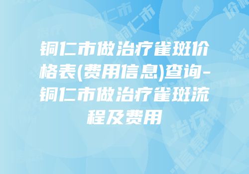 铜仁市做治疗雀斑价格表(费用信息)查询-铜仁市做治疗雀斑流程及费用
