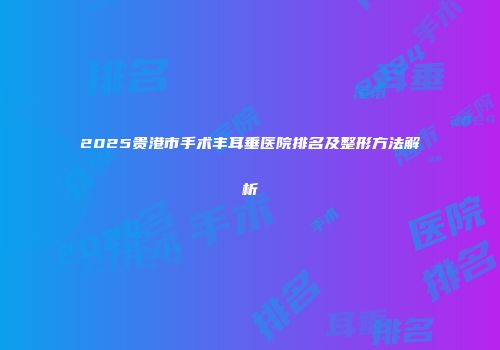 2025贵港市手术丰耳垂医院排名及整形方法解析