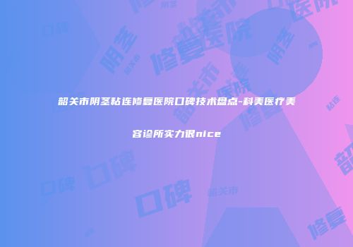 韶关市阴茎粘连修复医院口碑技术盘点-科美医疗美容诊所实力很nice