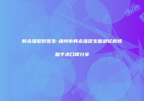 韩永强整形医生-扬州市韩永强医生面部轮廓修复手术口碑分享