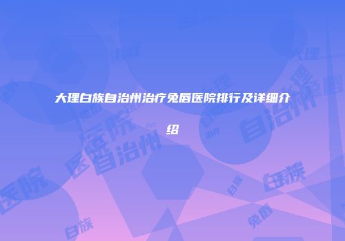 大理白族自治州治疗兔唇医院排行及详细介绍