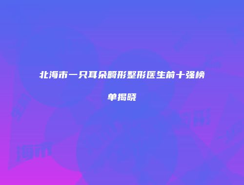 北海市一只耳朵畸形整形医生前十强榜单揭晓