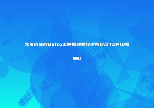 北京市注射Botox去除眼部皱纹医院排名TOP10强揭晓
