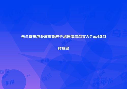 乌兰察布市外耳廓整形手术医院综合实力Top10口碑排名
