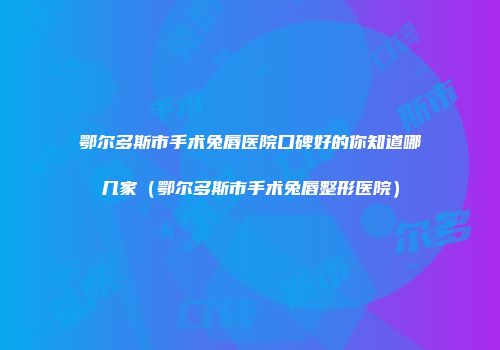 鄂尔多斯市手术兔唇医院口碑好的你知道哪几家（鄂尔多斯市手术兔唇整形医院）