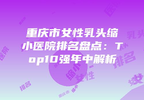 重庆市女性乳头缩小医院排名盘点：Top10强年中解析