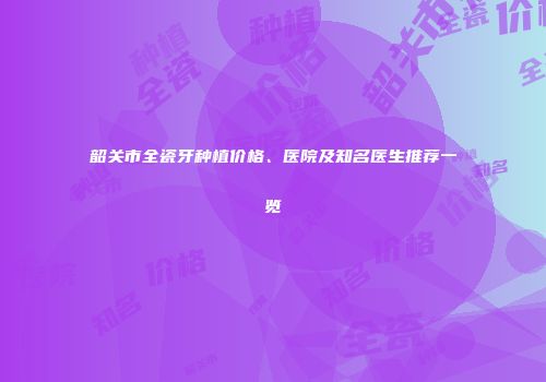韶关市全瓷牙种植价格、医院及知名医生推荐一览
