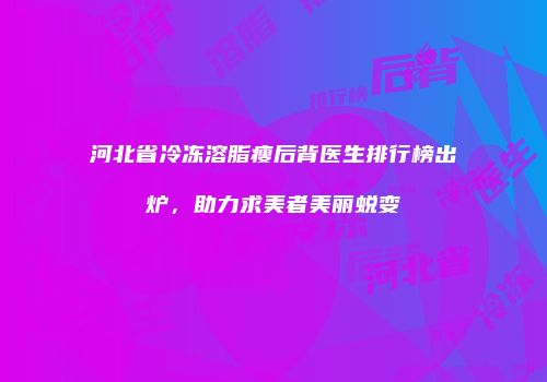 河北省冷冻溶脂瘦后背医生排行榜出炉，助力求美者美丽蜕变